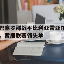 爱游戏官方入口-巴塞罗那战平比利亚雷亚尔，暂居联赛领头羊()